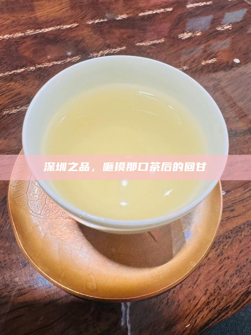 深圳之品，咂摸那口茶后的回甘